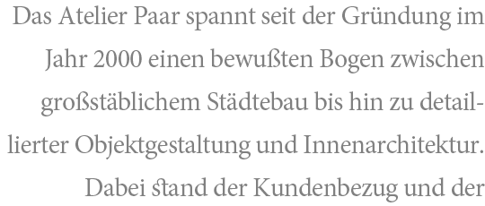 Das Atelier Paar spannt seit der Gründung im Jahr 2000 einen bewußten Bogen zwischen großstäblichem Städtebau bis hin zu detaillierter Objektgestaltung und Innenarchitektur. Dabei stand der Kundenbezug und der