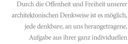 Durch die Offenheit und Freiheit unserer architektonischen Denkweise ist es uns möglich, jede denkbare, an uns herantragende, Aufgabe aus Ihrer ganz individuellen